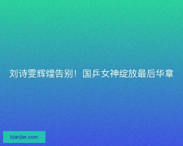 刘诗雯辉煌告别！国乒女神绽放最后华章