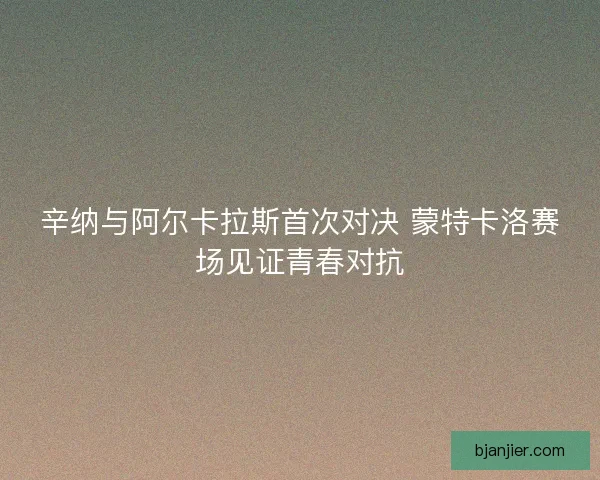 辛纳与阿尔卡拉斯首次对决 蒙特卡洛赛场见证青春对抗